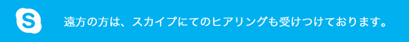 遠方の方は、スカイプにてのヒアリングも受けつけております。