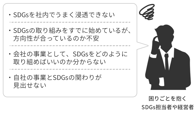 「SDGsを社内でうまく浸透できない」「SDGsの取り組みをすでに始めているが、方向性が合っているのか不安」「会社の事業として、SDGsをどのように取り組めばいいのか分からない」「自社の事業とSDGsの関わりが見出せない」